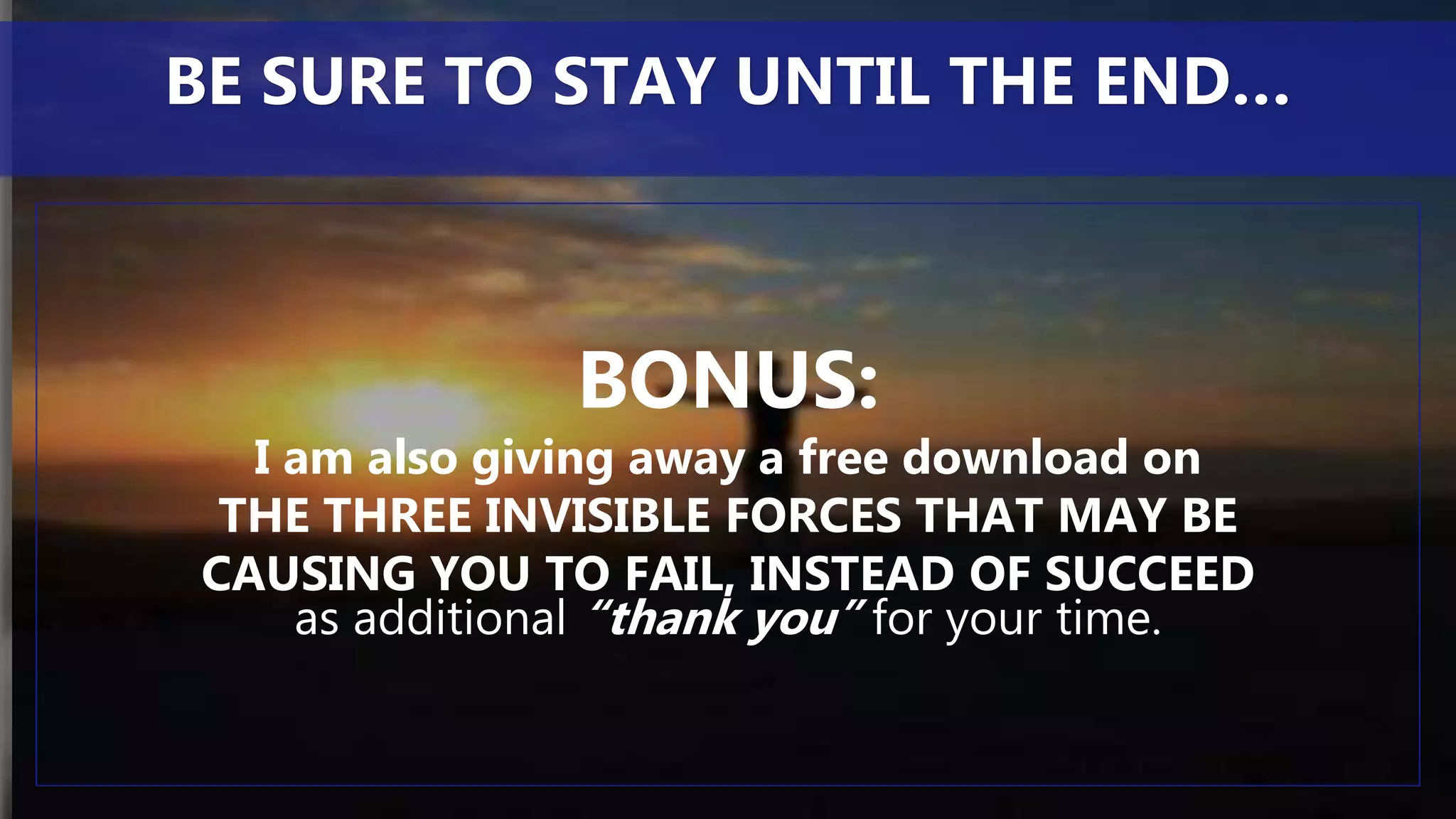 BONUS:
I am also giving away a free download on
THE THREE INVISIBLE FORCES THAT MAY BE
CAUSING YOU TO FAIL, INSTEAD OF SUCCEED
as additional “thank you” for your time.
BE SURE TO STAY UNTIL THE END…
 