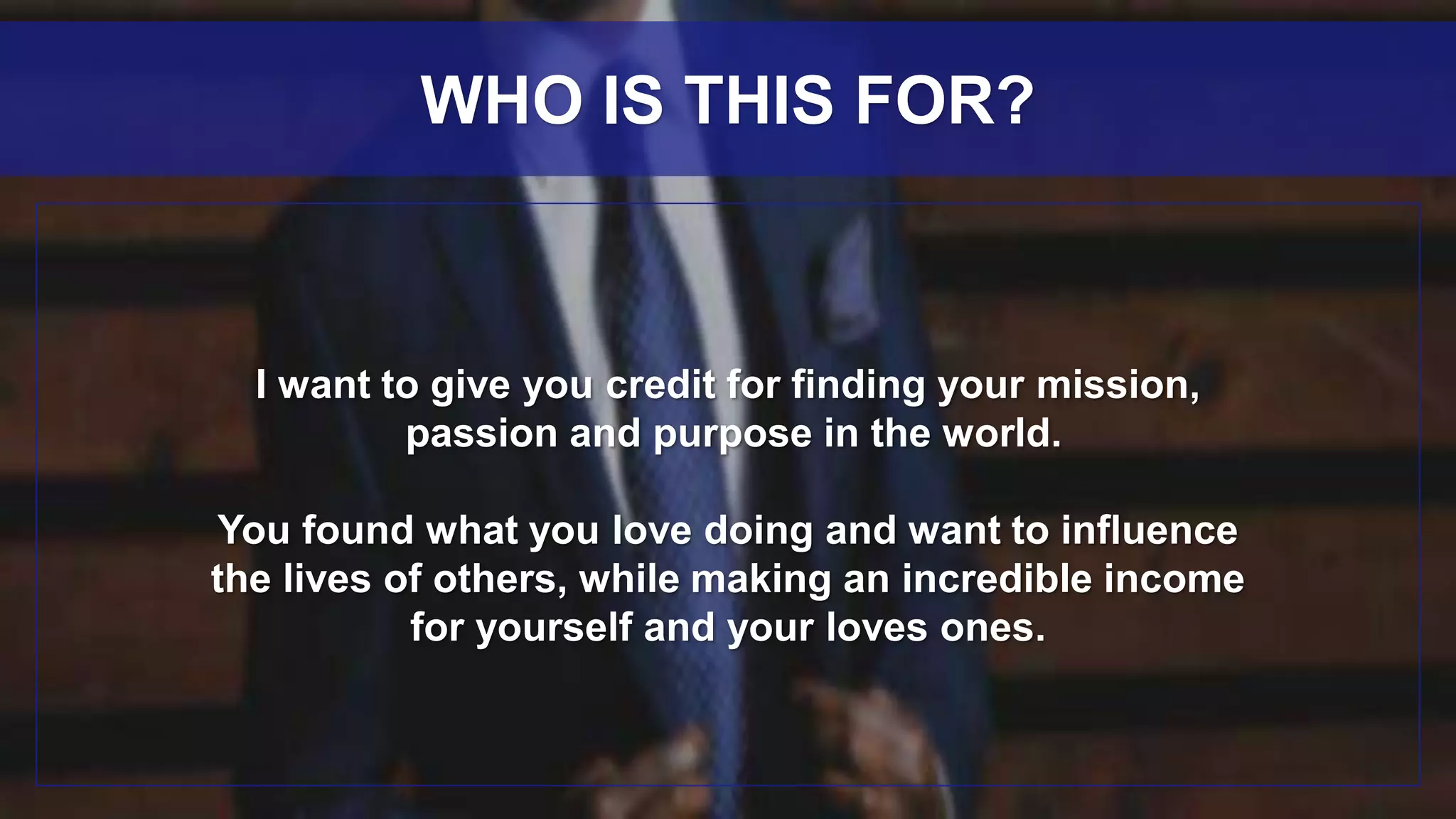 I want to give you credit for finding your mission,
passion and purpose in the world.
You found what you love doing and want to influence
the lives of others, while making an incredible income
for yourself and your loves ones.
WHO IS THIS FOR?
 