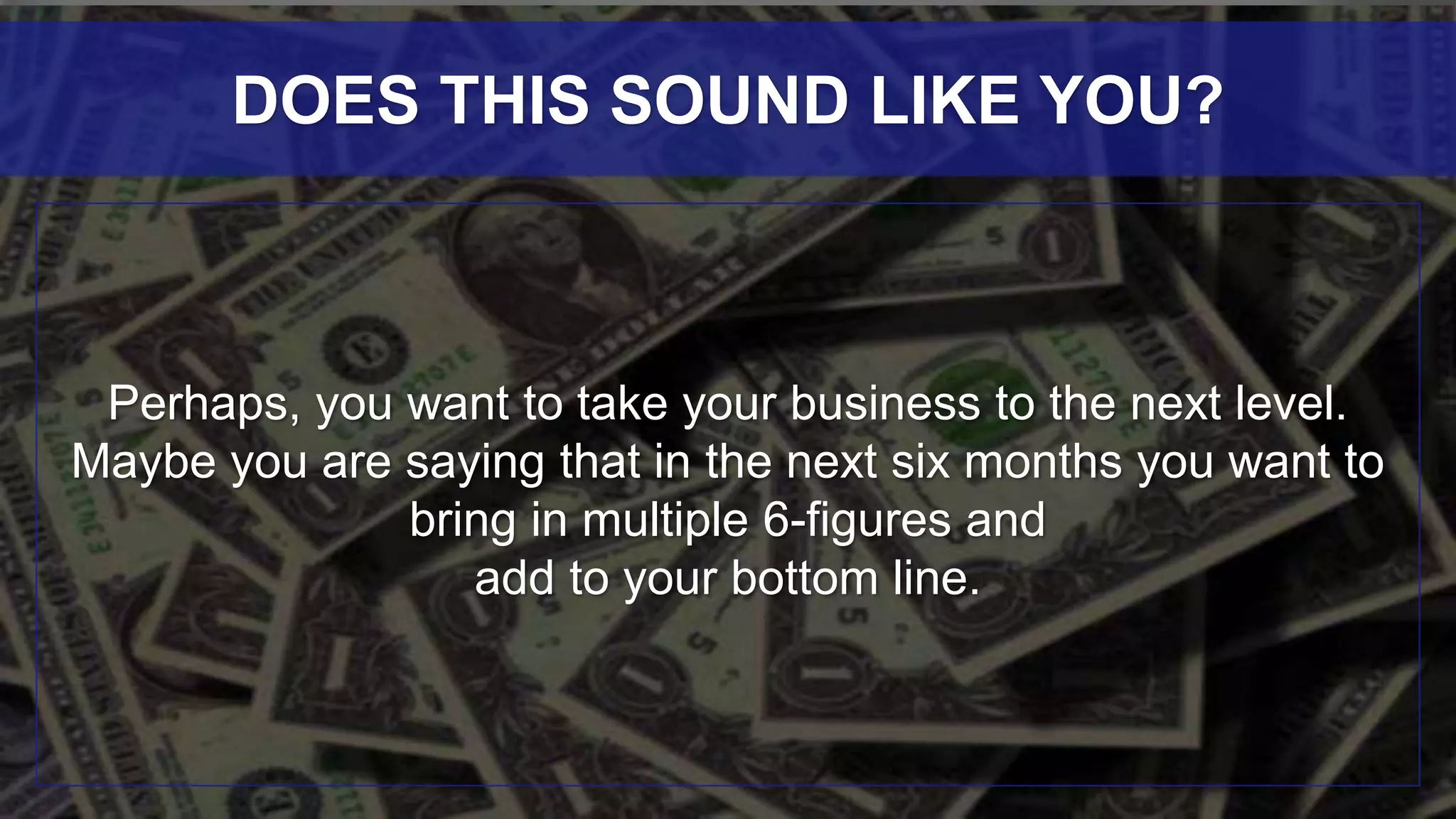 Perhaps, you want to take your business to the next level.
Maybe you are saying that in the next six months you want to
bring in multiple 6-figures and
add to your bottom line.
DOES THIS SOUND LIKE YOU?
 