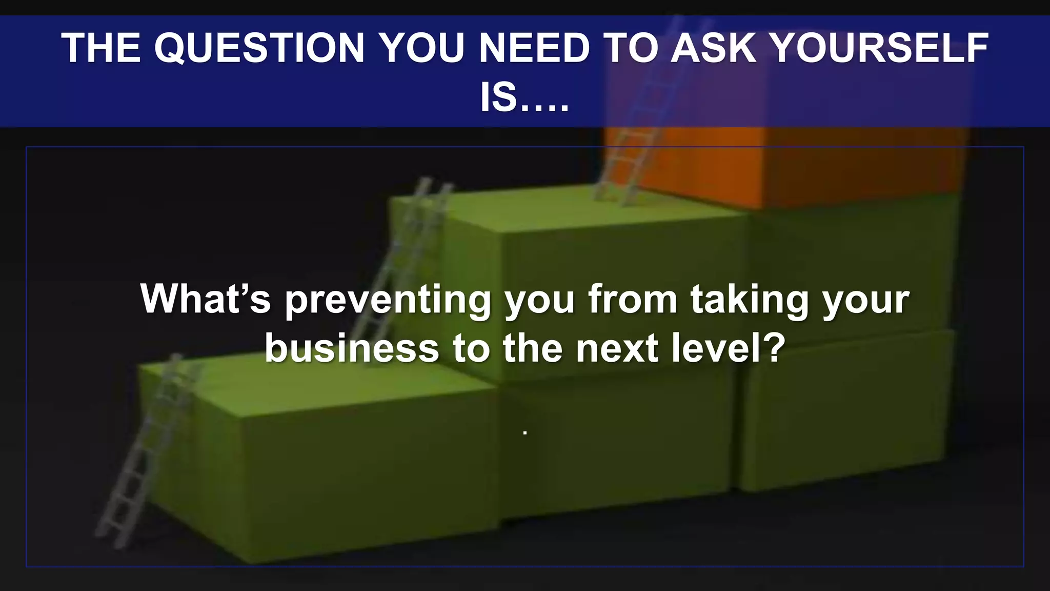 What’s preventing you from taking your
business to the next level?
.
THE QUESTION YOU NEED TO ASK YOURSELF
IS….
 