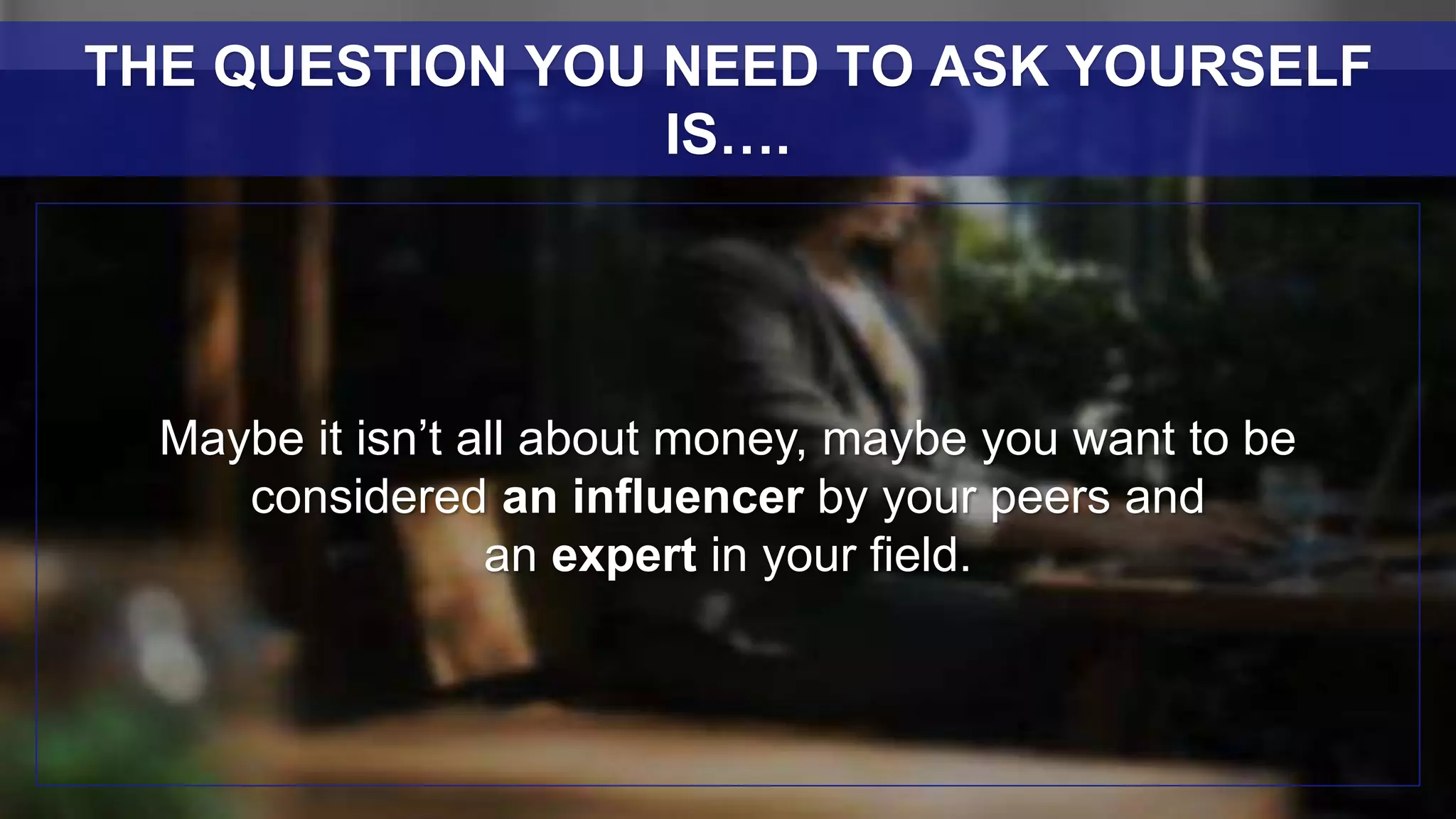Maybe it isn’t all about money, maybe you want to be
considered an influencer by your peers and
an expert in your field.
THE QUESTION YOU NEED TO ASK YOURSELF
IS….
 