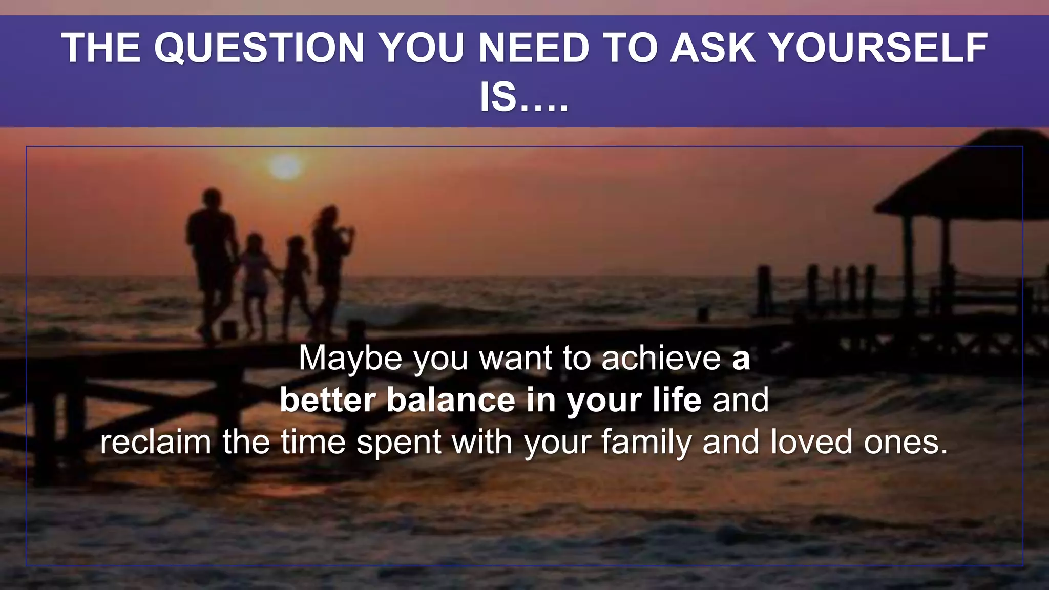 Maybe you want to achieve a
better balance in your life and
reclaim the time spent with your family and loved ones.
THE QUESTION YOU NEED TO ASK YOURSELF
IS….
 