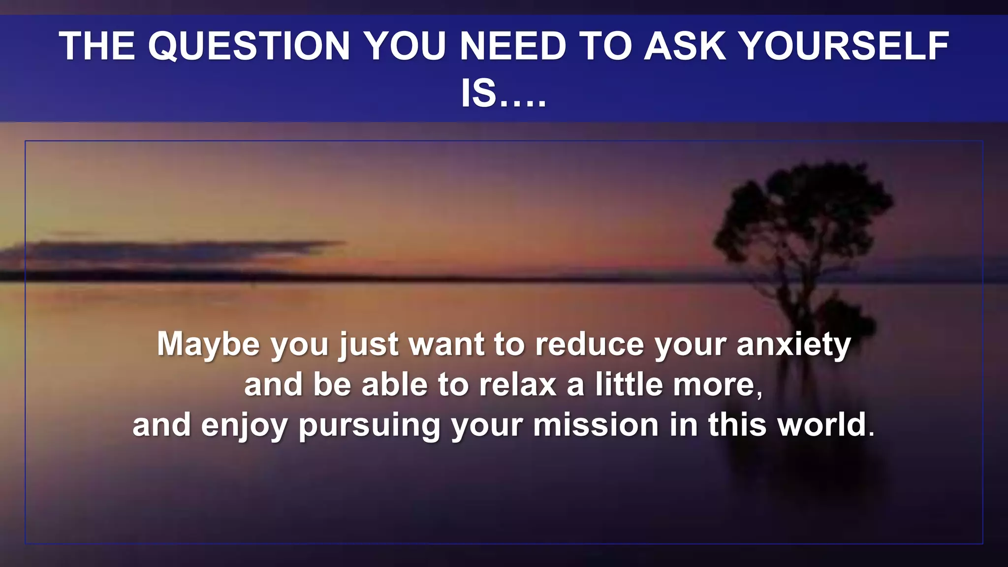Maybe you just want to reduce your anxiety
and be able to relax a little more,
and enjoy pursuing your mission in this world.
THE QUESTION YOU NEED TO ASK YOURSELF
IS….
 