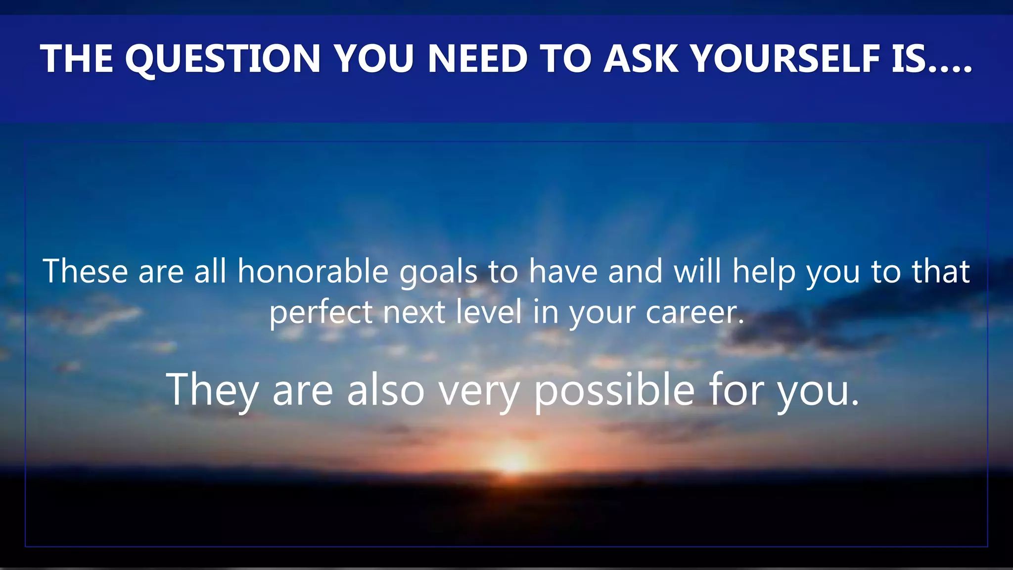 These are all honorable goals to have and will help you to that
perfect next level in your career.
They are also very possible for you.
THE QUESTION YOU NEED TO ASK YOURSELF IS….
 
