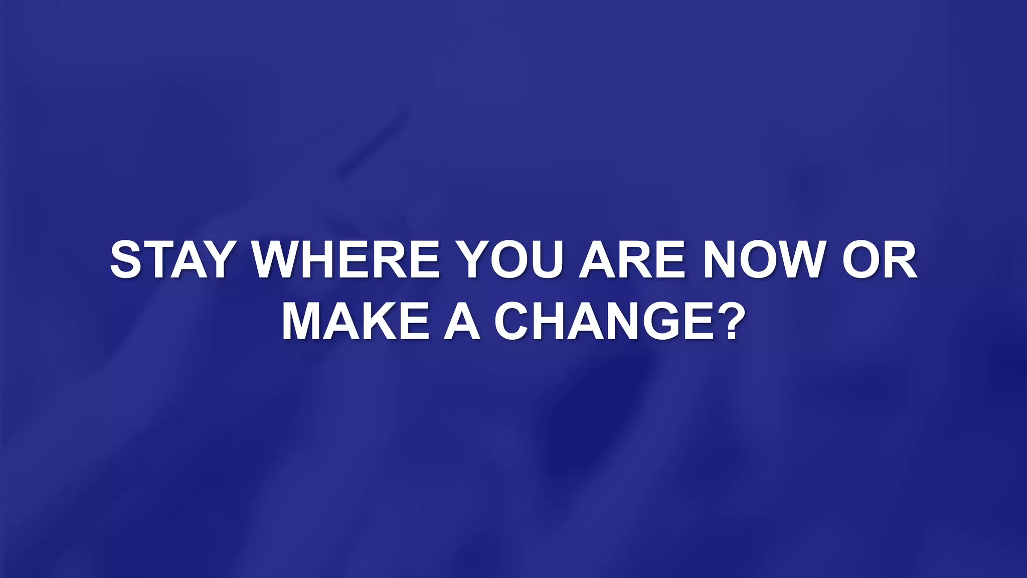 STAY WHERE YOU ARE NOW OR
MAKE A CHANGE?
 