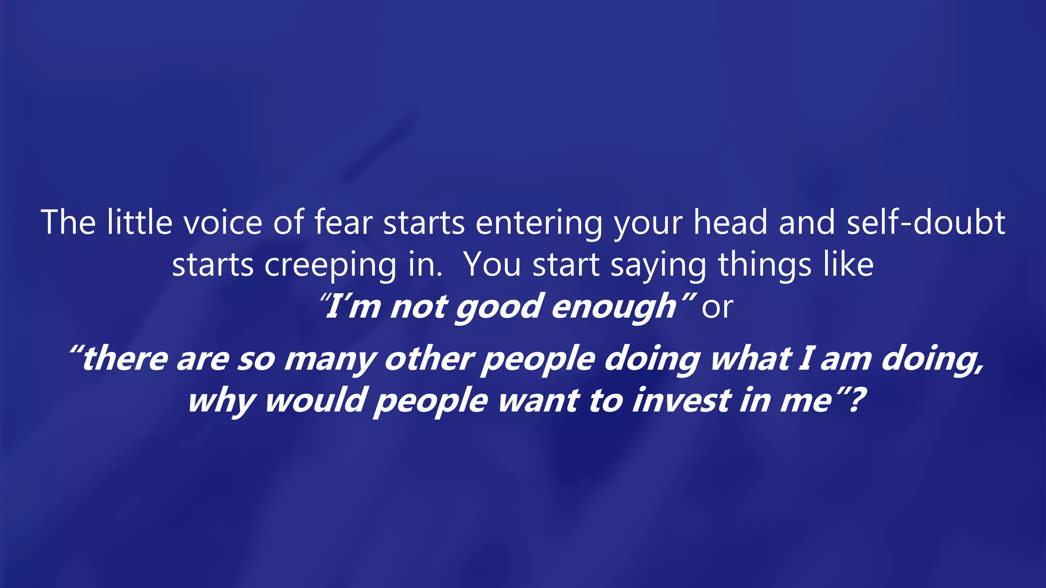 The little voice of fear starts entering your head and self-doubt
starts creeping in. You start saying things like
“I’m not good enough” or
“there are so many other people doing what I am doing,
why would people want to invest in me”?
 