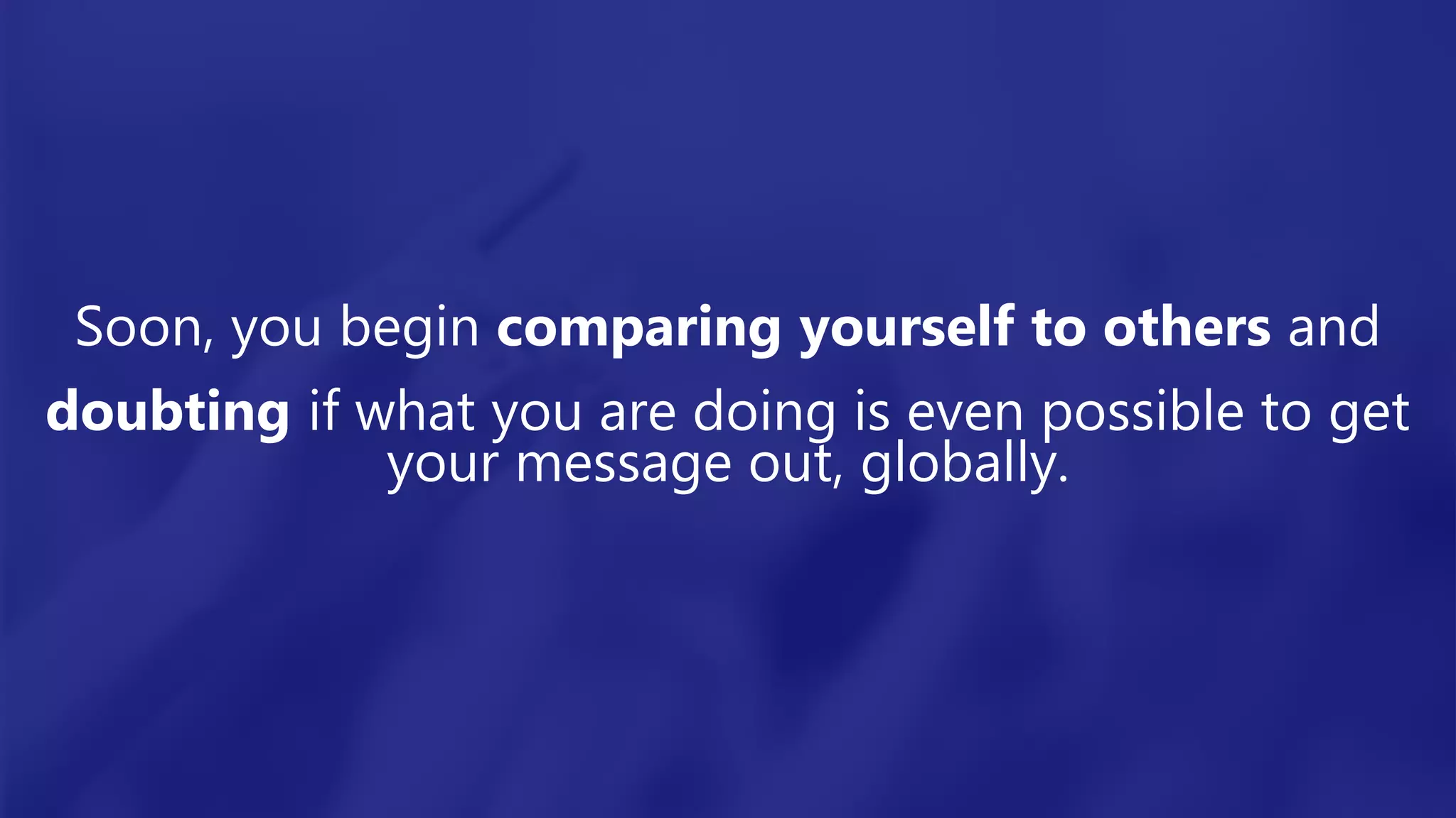 Soon, you begin comparing yourself to others and
doubting if what you are doing is even possible to get
your message out, globally.
 