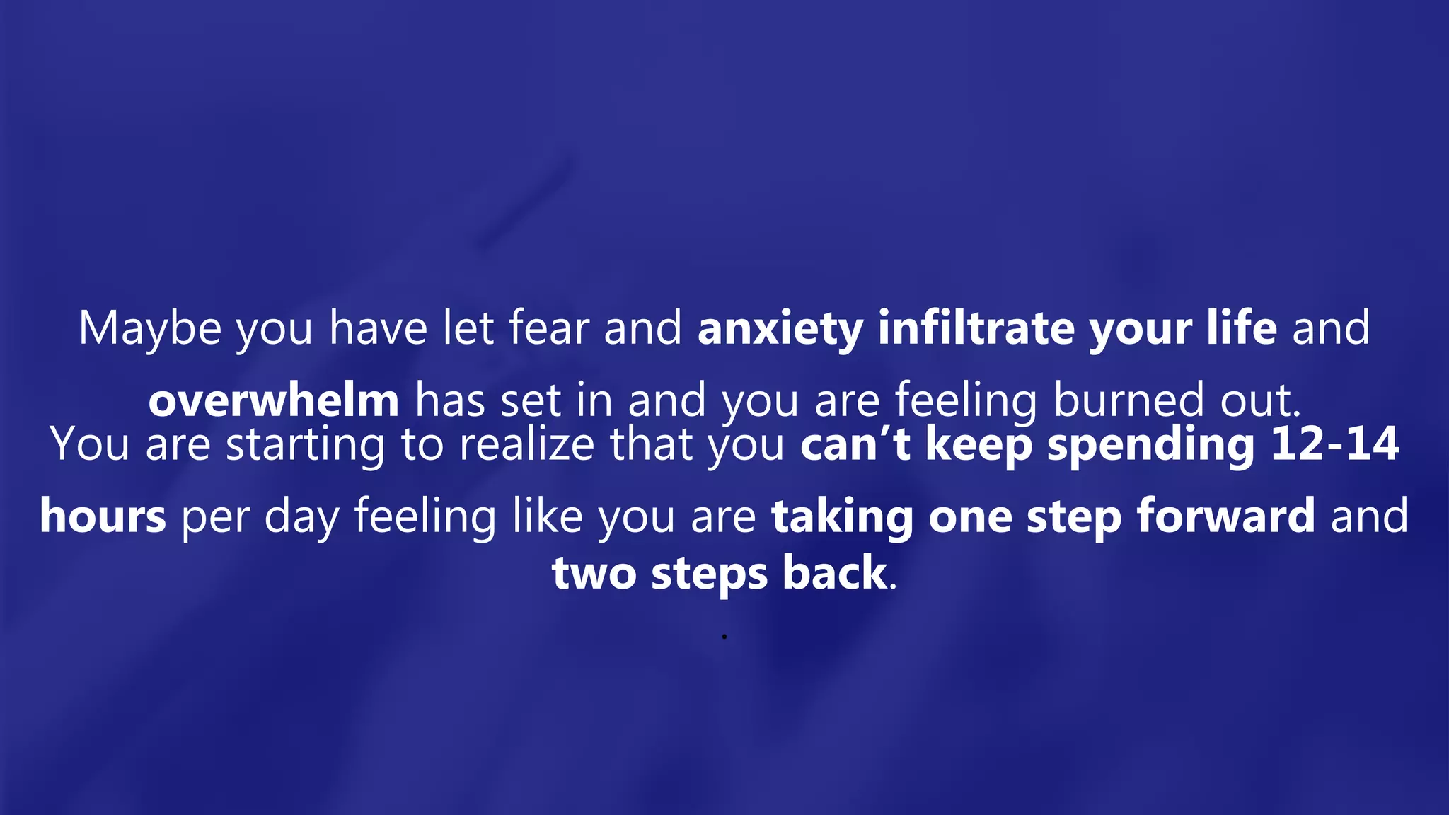 Maybe you have let fear and anxiety infiltrate your life and
overwhelm has set in and you are feeling burned out.
You are starting to realize that you can’t keep spending 12-14
hours per day feeling like you are taking one step forward and
two steps back.
.
 