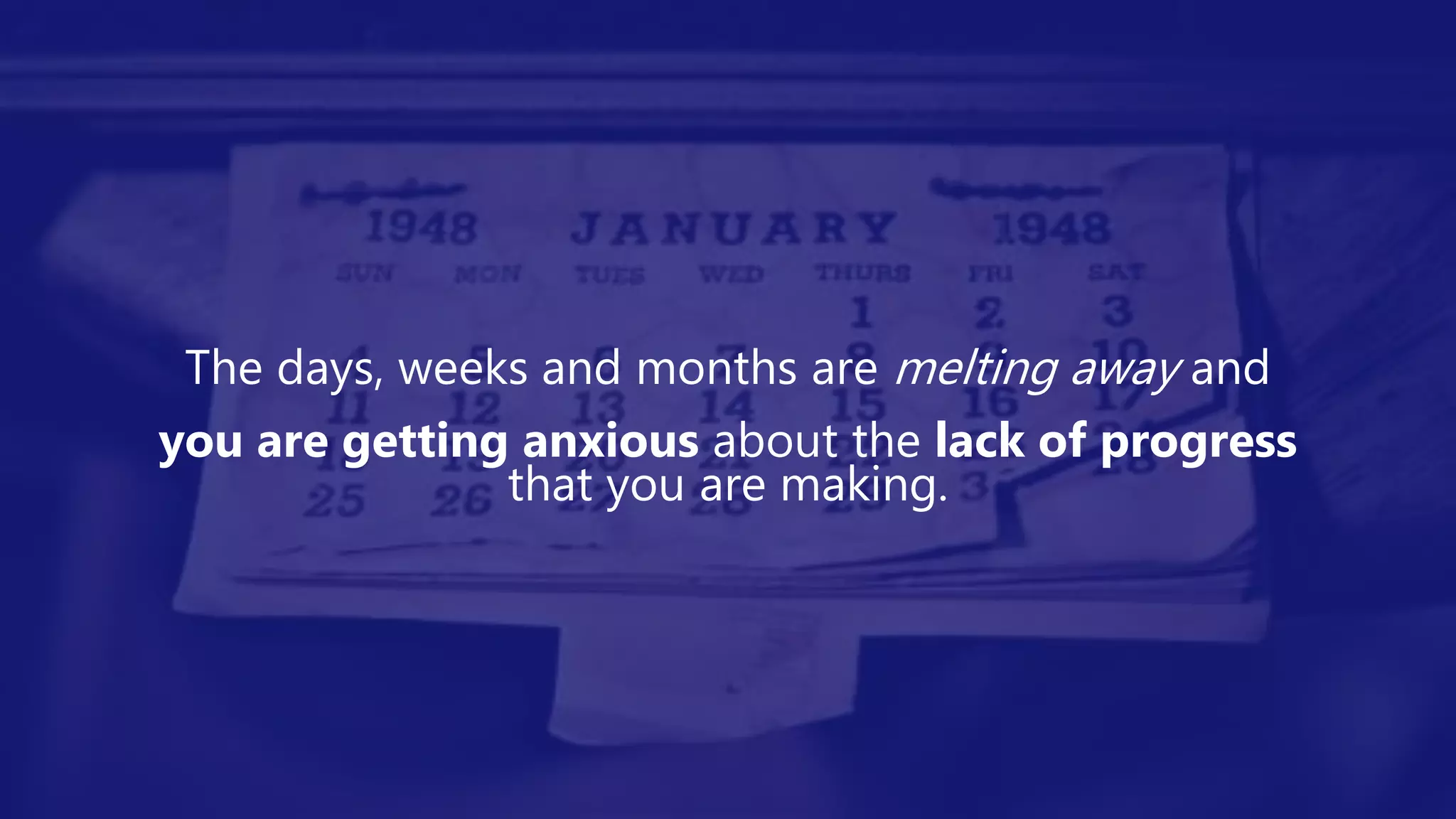 The days, weeks and months are melting away and
you are getting anxious about the lack of progress
that you are making.
 