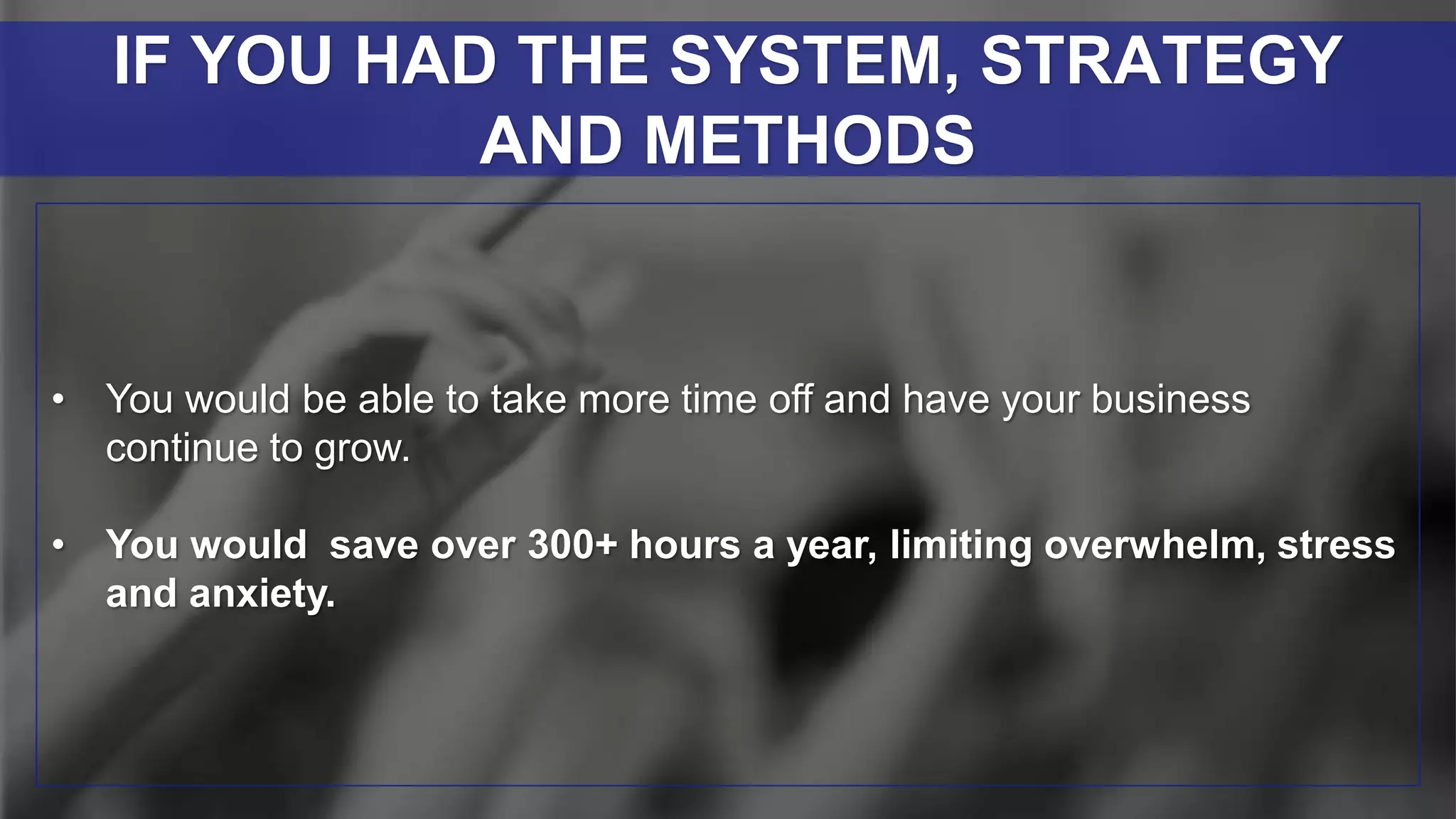 • You would be able to take more time off and have your business
continue to grow.
• You would save over 300+ hours a year, limiting overwhelm, stress
and anxiety.
IF YOU HAD THE SYSTEM, STRATEGY
AND METHODS
 