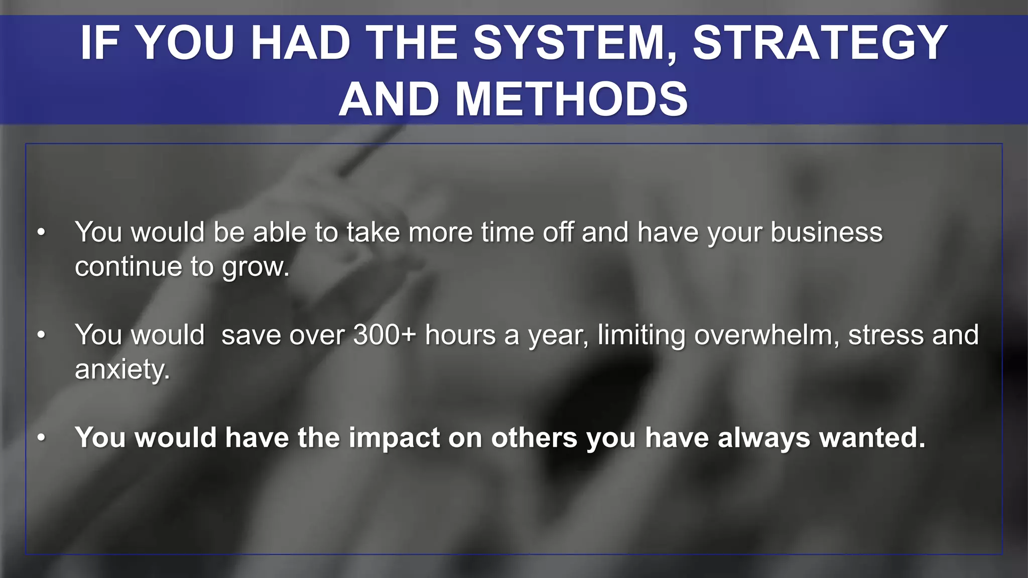 • You would be able to take more time off and have your business
continue to grow.
• You would save over 300+ hours a year, limiting overwhelm, stress and
anxiety.
• You would have the impact on others you have always wanted.
IF YOU HAD THE SYSTEM, STRATEGY
AND METHODS
 