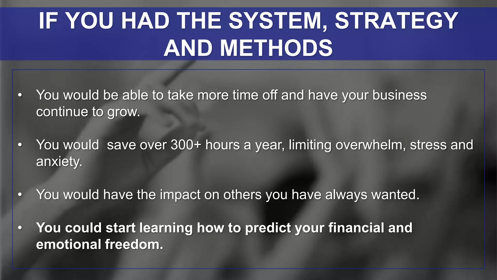 • You would be able to take more time off and have your business
continue to grow.
• You would save over 300+ hours a year, limiting overwhelm, stress and
anxiety.
• You would have the impact on others you have always wanted.
• You could start learning how to predict your financial and
emotional freedom.
IF YOU HAD THE SYSTEM, STRATEGY
AND METHODS
 