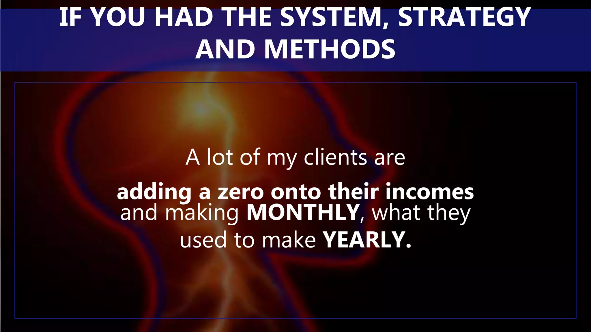 A lot of my clients are
adding a zero onto their incomes
and making MONTHLY, what they
used to make YEARLY.
IF YOU HAD THE SYSTEM, STRATEGY
AND METHODS
 