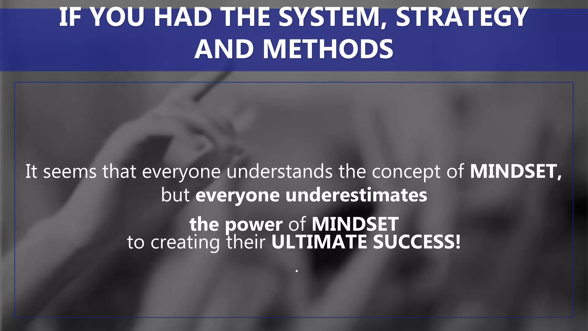 It seems that everyone understands the concept of MINDSET,
but everyone underestimates
the power of MINDSET
to creating their ULTIMATE SUCCESS!
.
IF YOU HAD THE SYSTEM, STRATEGY
AND METHODS
 