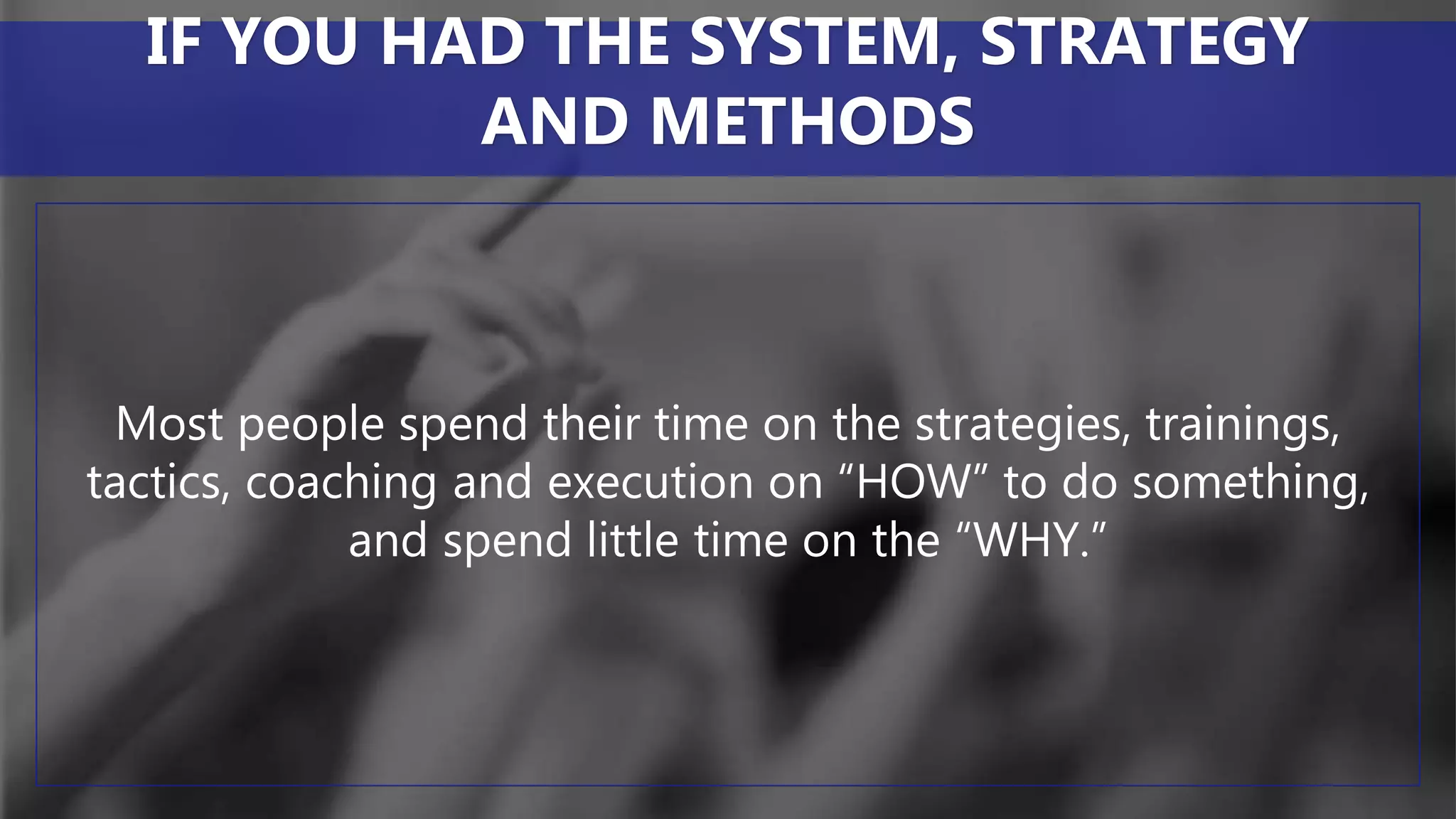 Most people spend their time on the strategies, trainings,
tactics, coaching and execution on “HOW” to do something,
and spend little time on the “WHY.”
IF YOU HAD THE SYSTEM, STRATEGY
AND METHODS
 