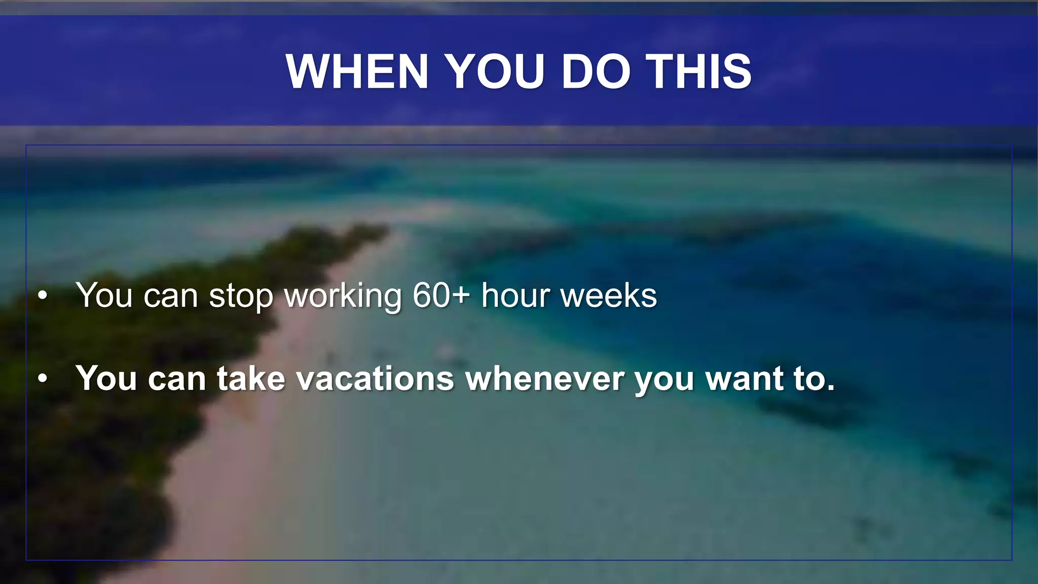 • You can stop working 60+ hour weeks
• You can take vacations whenever you want to.
WHEN YOU DO THIS
 