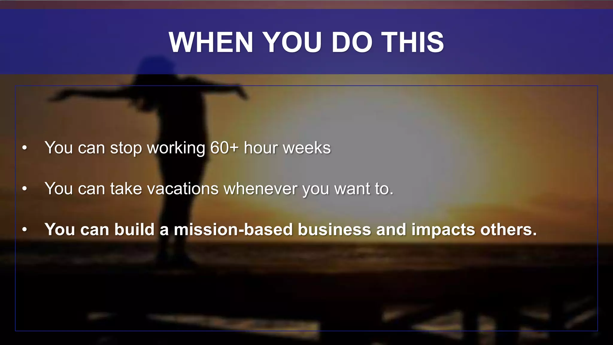• You can stop working 60+ hour weeks
• You can take vacations whenever you want to.
• You can build a mission-based business and impacts others.
WHEN YOU DO THIS
 