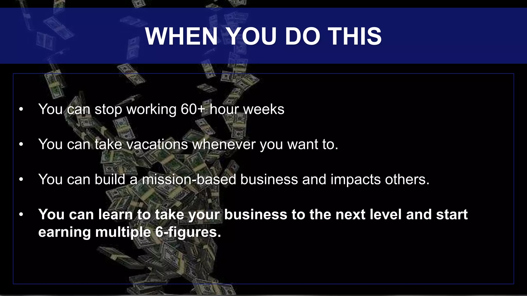 • You can stop working 60+ hour weeks
• You can take vacations whenever you want to.
• You can build a mission-based business and impacts others.
• You can learn to take your business to the next level and start
earning multiple 6-figures.
WHEN YOU DO THIS
 