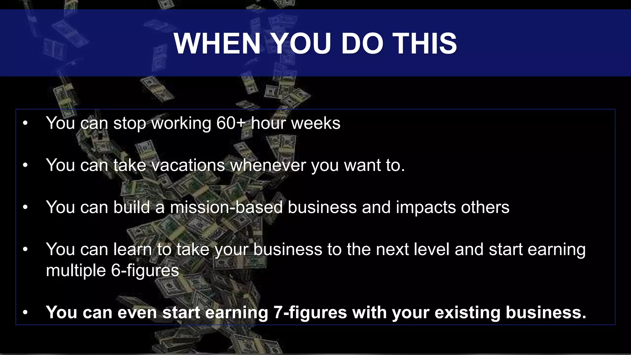 • You can stop working 60+ hour weeks
• You can take vacations whenever you want to.
• You can build a mission-based business and impacts others
• You can learn to take your business to the next level and start earning
multiple 6-figures
• You can even start earning 7-figures with your existing business.
WHEN YOU DO THIS
 
