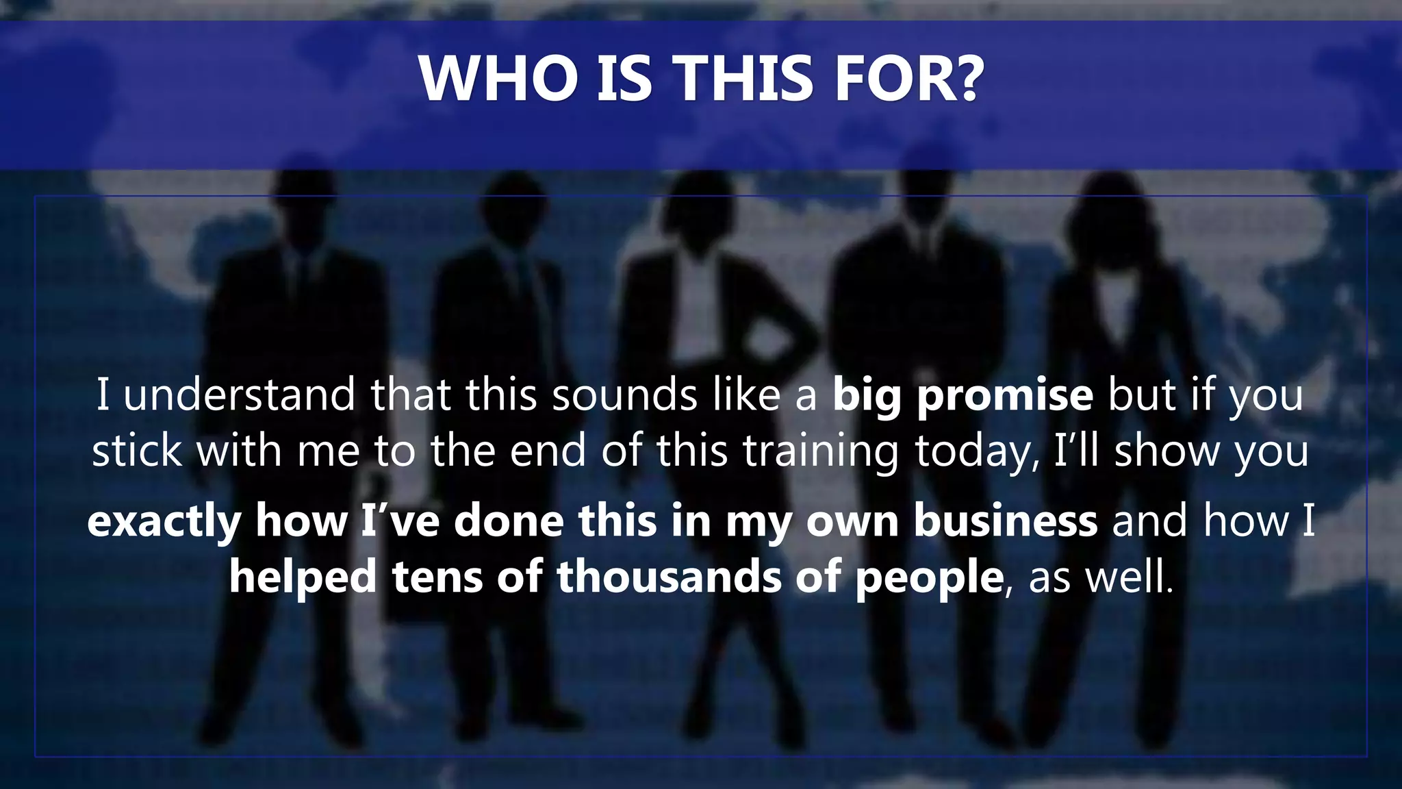 I understand that this sounds like a big promise but if you
stick with me to the end of this training today, I’ll show you
exactly how I’ve done this in my own business and how I
helped tens of thousands of people, as well.
WHO IS THIS FOR?
 