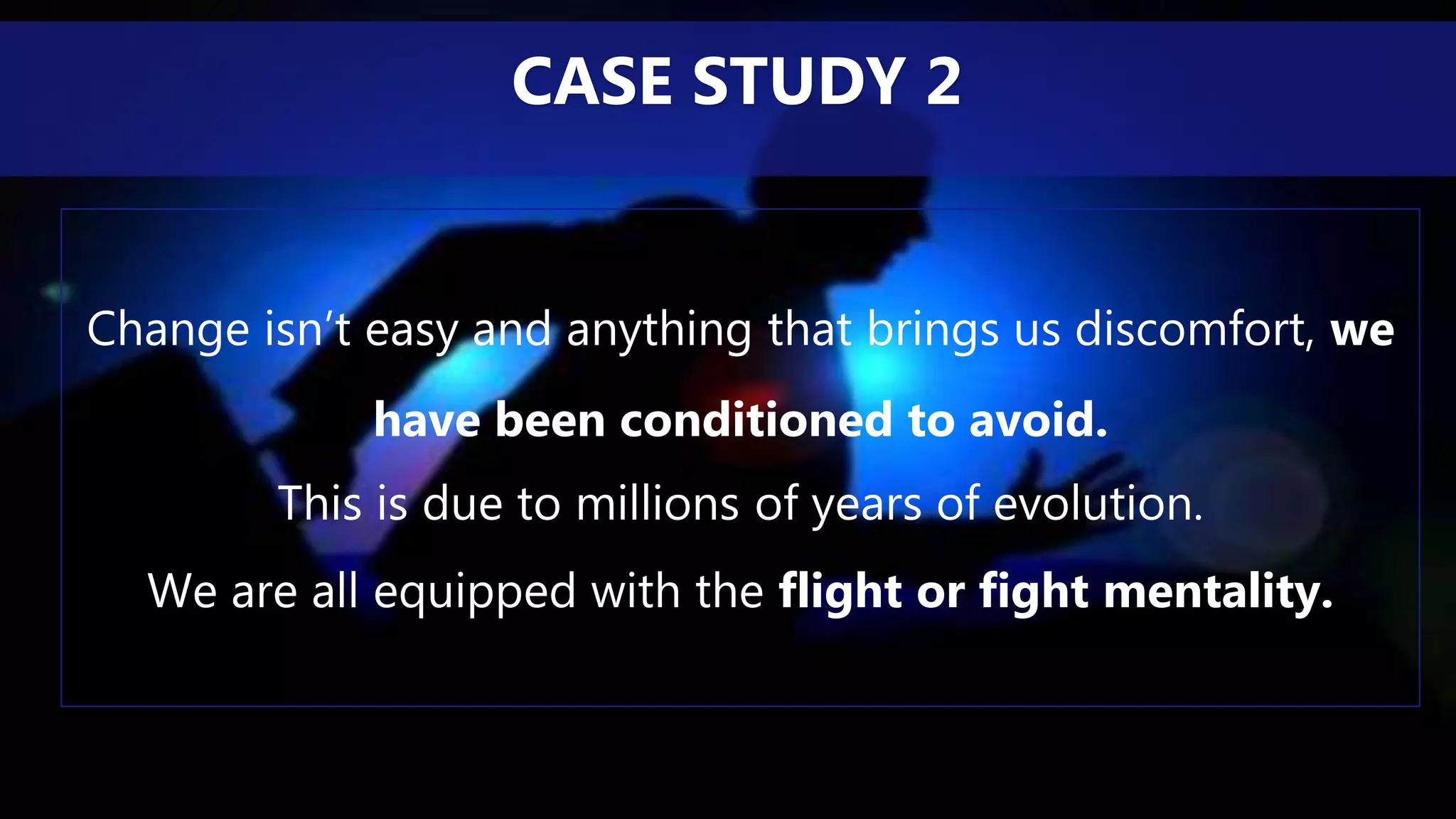 Change isn’t easy and anything that brings us discomfort, we
have been conditioned to avoid.
This is due to millions of years of evolution.
We are all equipped with the flight or fight mentality.
CASE STUDY 2
 