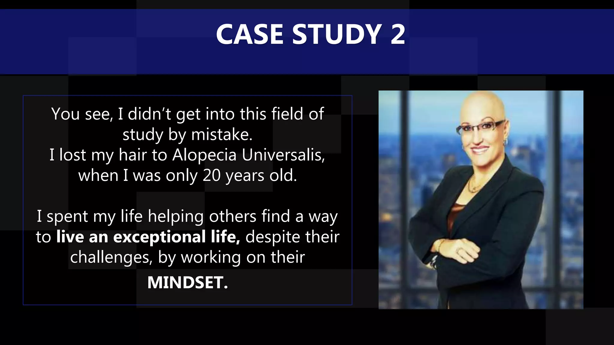 You see, I didn’t get into this field of
study by mistake.
I lost my hair to Alopecia Universalis,
when I was only 20 years old.
I spent my life helping others find a way
to live an exceptional life, despite their
challenges, by working on their
MINDSET.
CASE STUDY 2
 
