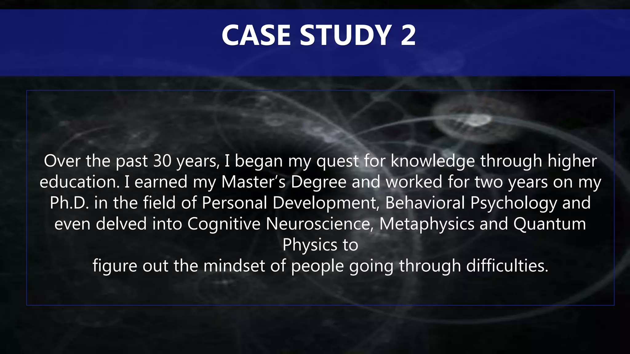 Over the past 30 years, I began my quest for knowledge through higher
education. I earned my Master’s Degree and worked for two years on my
Ph.D. in the field of Personal Development, Behavioral Psychology and
even delved into Cognitive Neuroscience, Metaphysics and Quantum
Physics to
figure out the mindset of people going through difficulties.
CASE STUDY 2
 