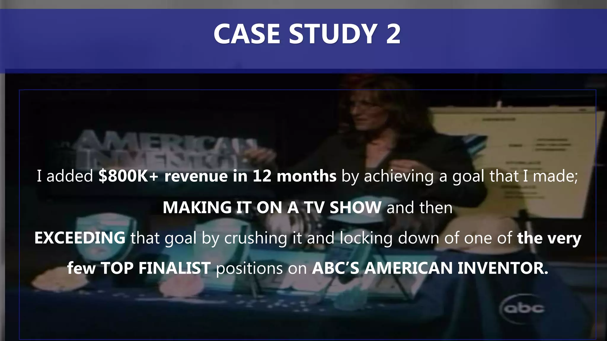 I added $800K+ revenue in 12 months by achieving a goal that I made;
MAKING IT ON A TV SHOW and then
EXCEEDING that goal by crushing it and locking down of one of the very
few TOP FINALIST positions on ABC’S AMERICAN INVENTOR.
CASE STUDY 2
 