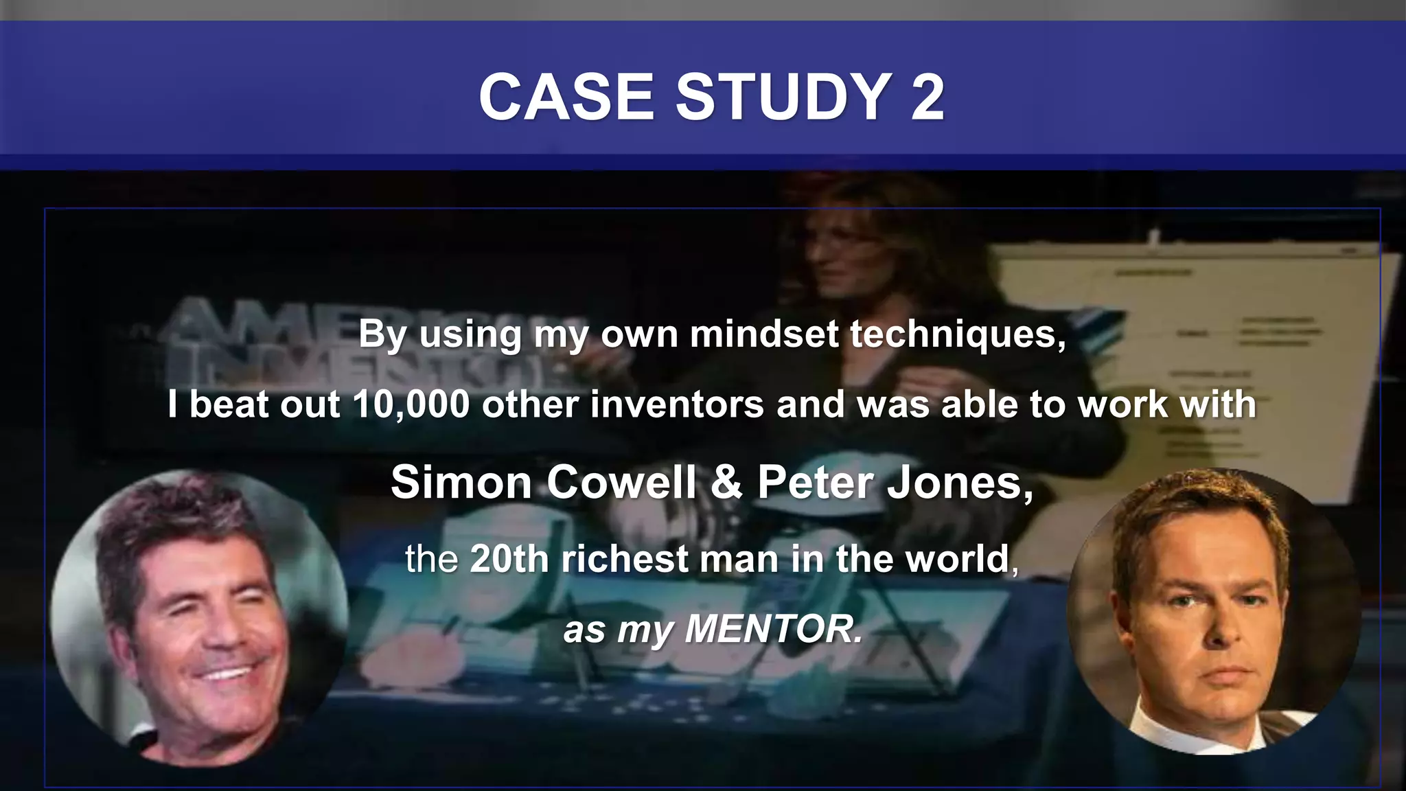 By using my own mindset techniques,
I beat out 10,000 other inventors and was able to work with
Simon Cowell & Peter Jones,
the 20th richest man in the world,
as my MENTOR.
CASE STUDY 2
 