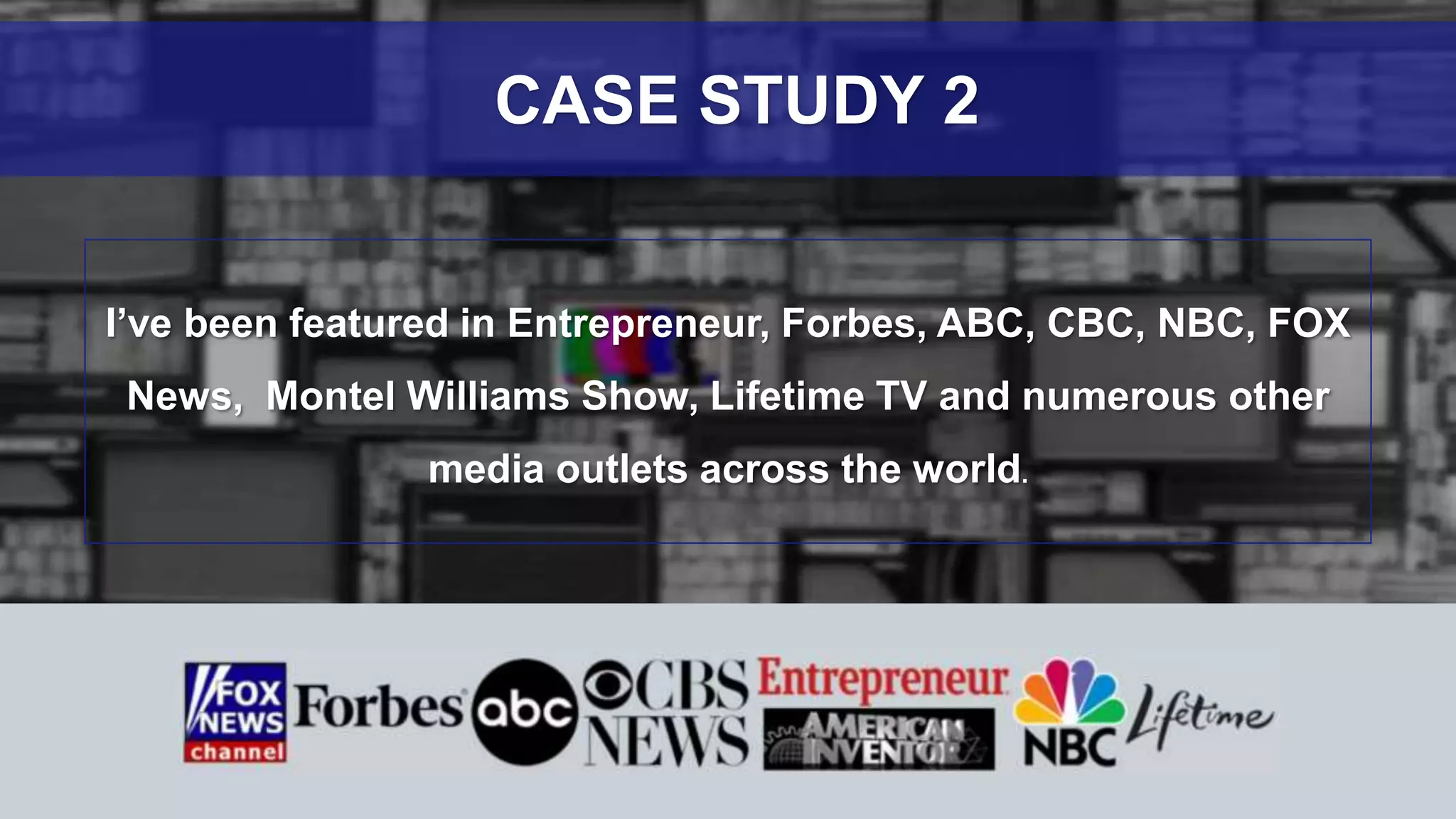 I’ve been featured in Entrepreneur, Forbes, ABC, CBC, NBC, FOX
News, Montel Williams Show, Lifetime TV and numerous other
media outlets across the world.
CASE STUDY 2
 