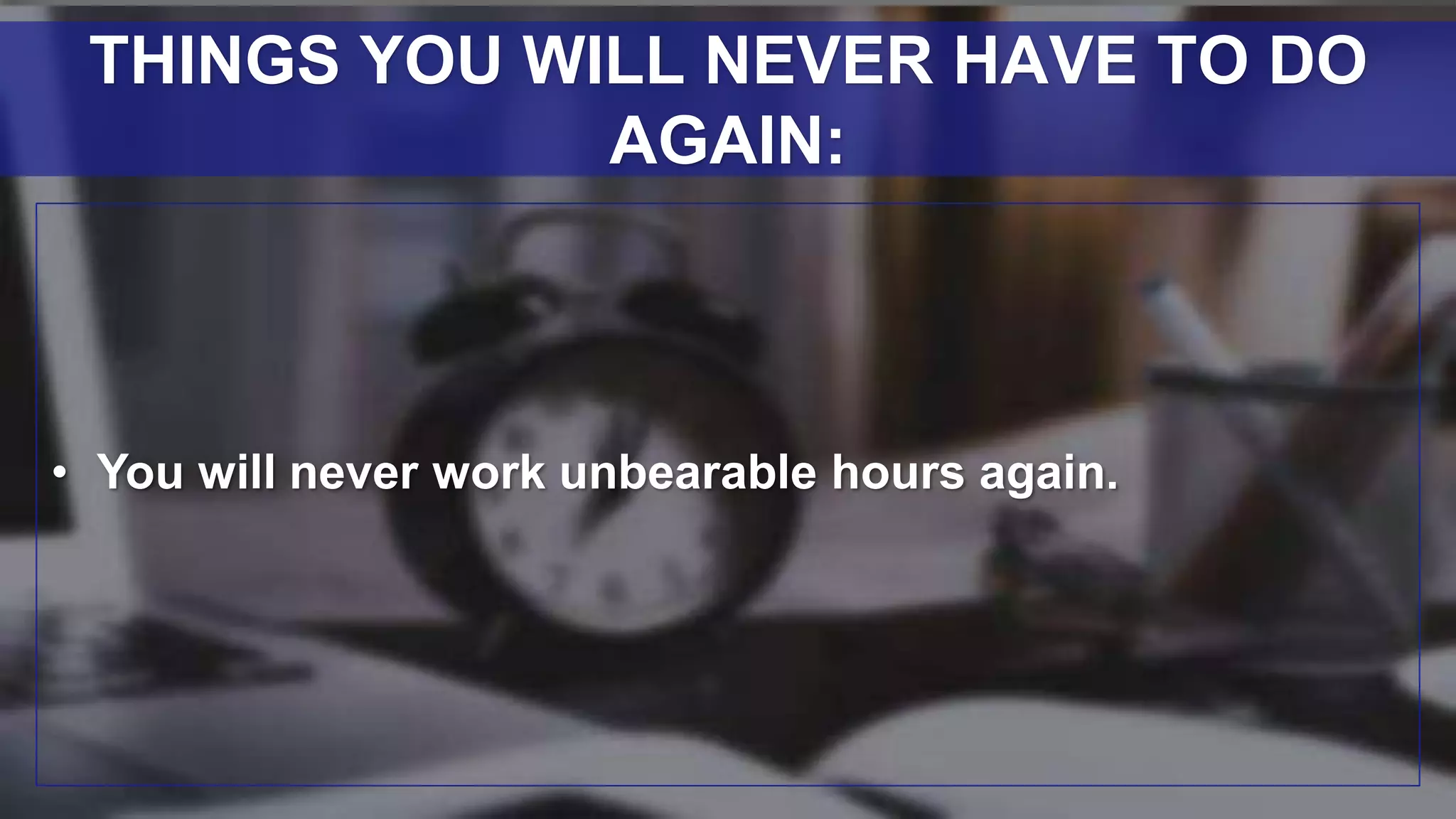 • You will never work unbearable hours again.
THINGS YOU WILL NEVER HAVE TO DO
AGAIN:
 
