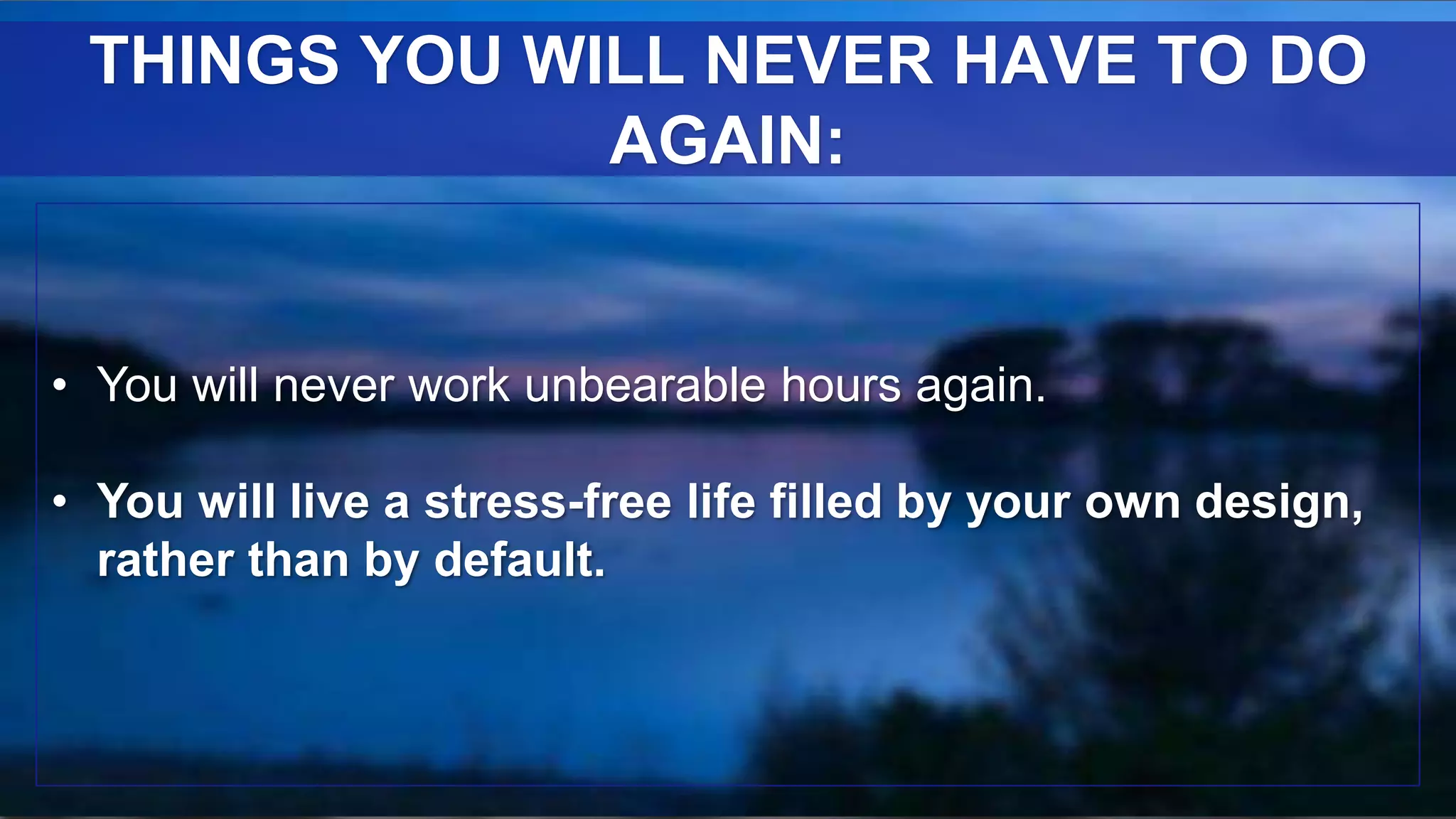 • You will never work unbearable hours again.
• You will live a stress-free life filled by your own design,
rather than by default.
THINGS YOU WILL NEVER HAVE TO DO
AGAIN:
 