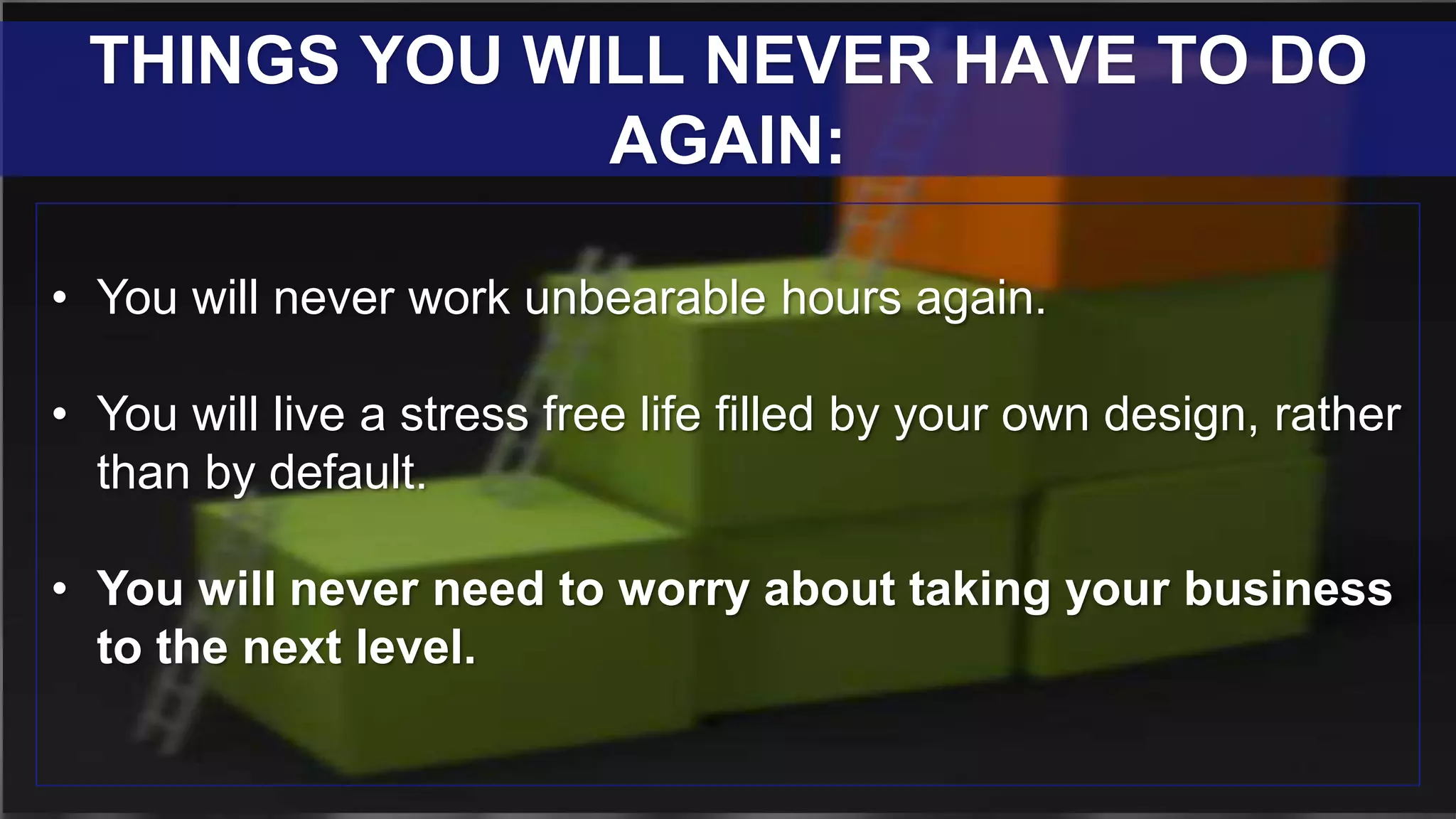 • You will never work unbearable hours again.
• You will live a stress free life filled by your own design, rather
than by default.
• You will never need to worry about taking your business
to the next level.
THINGS YOU WILL NEVER HAVE TO DO
AGAIN:
 