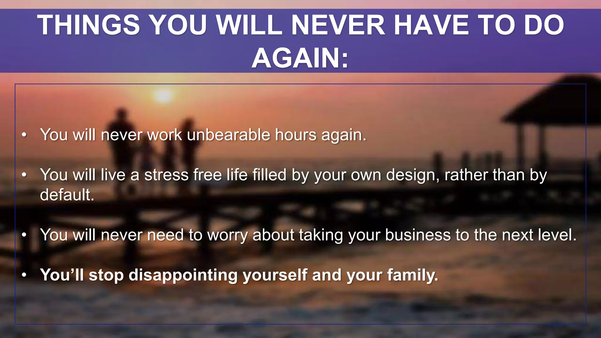 • You will never work unbearable hours again.
• You will live a stress free life filled by your own design, rather than by
default.
• You will never need to worry about taking your business to the next level.
• You’ll stop disappointing yourself and your family.
THINGS YOU WILL NEVER HAVE TO DO
AGAIN:
 