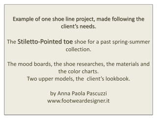 Example of one shoe line project, made following the
                    client’s needs.

The Stiletto-Pointed toe shoe for a past spring-summer
                      collection.

The mood boards, the shoe researches, the materials and
                   the color charts.
      Two upper models, the client’s lookbook.

                by Anna Paola Pascuzzi
               www.footweardesigner.it
 