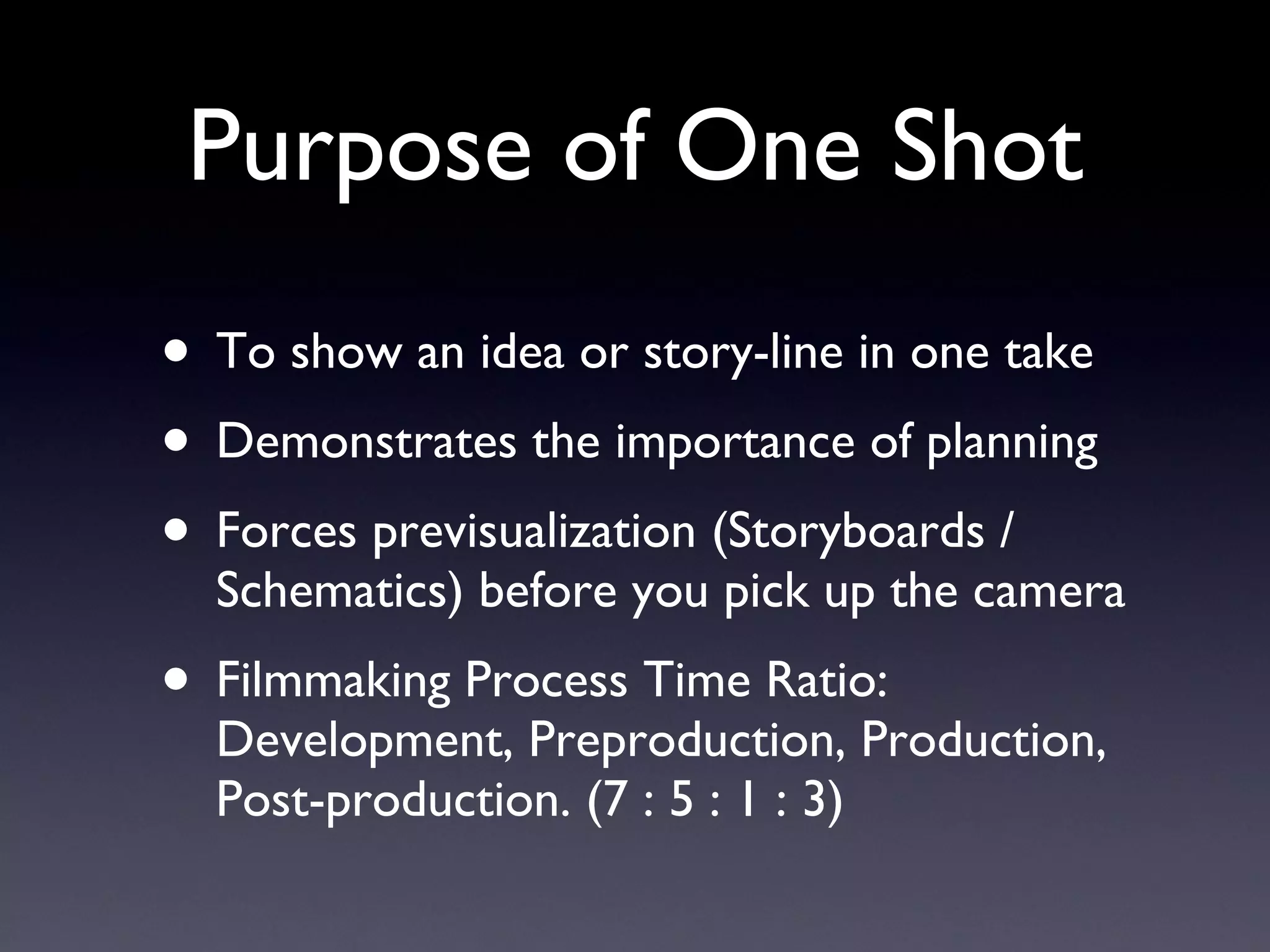 Purpose of One Shot To show an idea or story-line in one take Demonstrates the importance of planning Forces previsualization (Storyboards / Schematics) before you pick up the camera Filmmaking Process Time Ratio:  Development, Preproduction, Production, Post-production. (7 : 5 : 1 : 3) 