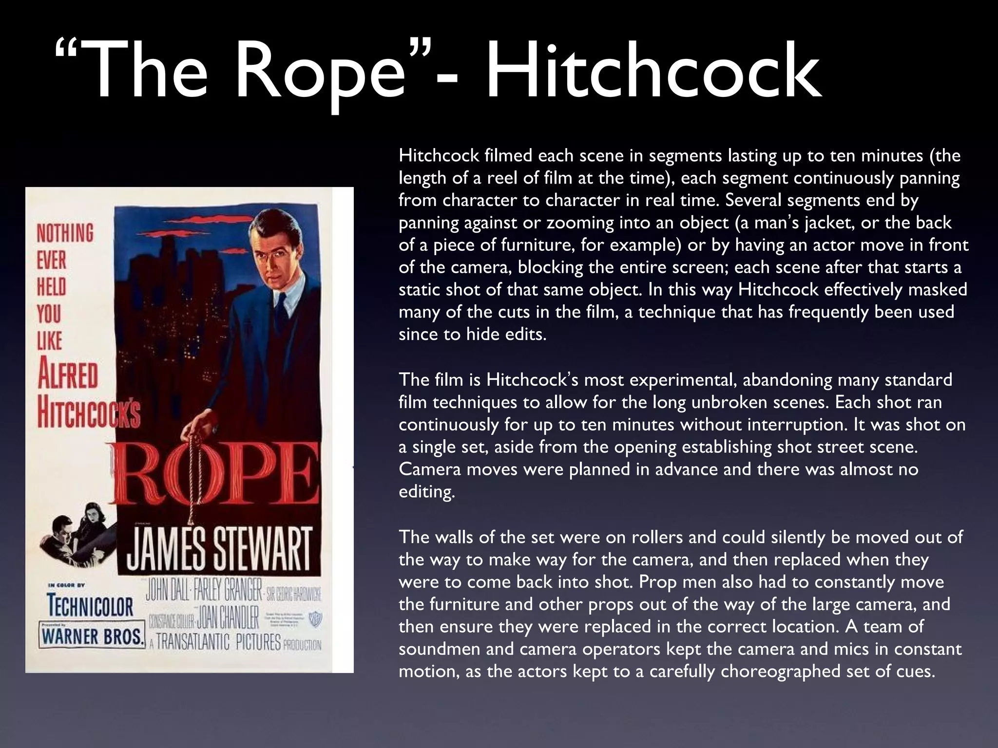 “ The Rope ” - Hitchcock Hitchcock filmed each scene in segments lasting up to ten minutes (the length of a reel of film at the time), each segment continuously panning from character to character in real time. Several segments end by panning against or zooming into an object (a man ’ s jacket, or the back of a piece of furniture, for example) or by having an actor move in front of the camera, blocking the entire screen; each scene after that starts a static shot of that same object. In this way Hitchcock effectively masked many of the cuts in the film, a technique that has frequently been used since to hide edits. The film is Hitchcock ’ s most experimental, abandoning many standard film techniques to allow for the long unbroken scenes. Each shot ran continuously for up to ten minutes without interruption. It was shot on a single set, aside from the opening establishing shot street scene. Camera moves were planned in advance and there was almost no editing. The walls of the set were on rollers and could silently be moved out of the way to make way for the camera, and then replaced when they were to come back into shot. Prop men also had to constantly move the furniture and other props out of the way of the large camera, and then ensure they were replaced in the correct location. A team of soundmen and camera operators kept the camera and mics in constant motion, as the actors kept to a carefully choreographed set of cues. 