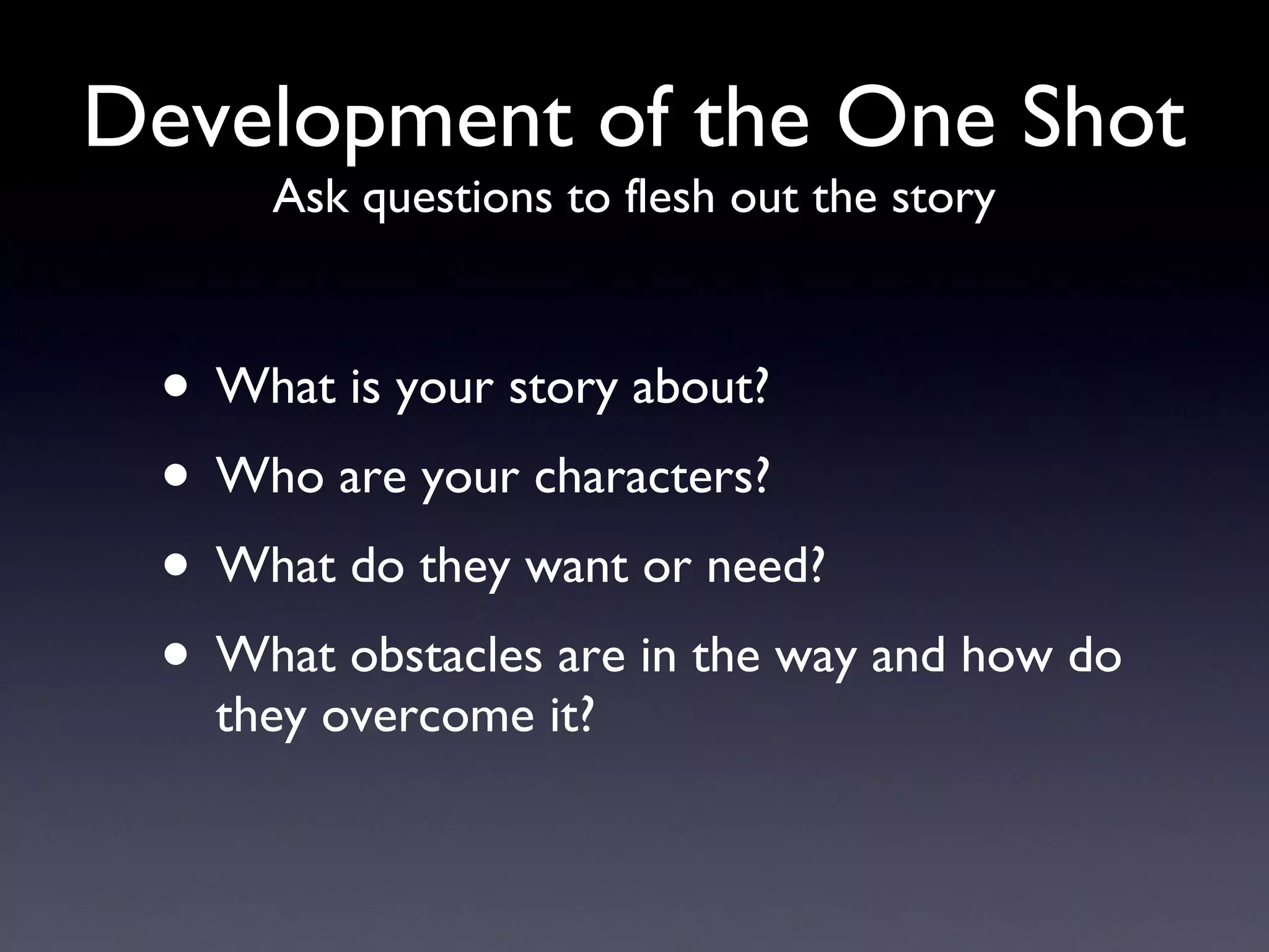 Development of the One Shot Ask questions to flesh out the story What is your story about? Who are your characters? What do they want or need? What obstacles are in the way and how do they overcome it? 