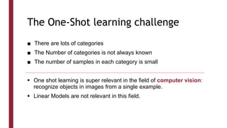 The One-Shot learning challenge
■ There are lots of categories
■ The Number of categories is not always known
■ The number of samples in each category is small
 One shot learning is super relevant in the field of computer vision:
recognize objects in images from a single example.
 Linear Models are not relevant in this field.
 
