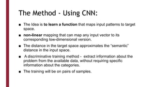 The Method - Using CNN:
■ The Idea is to learn a function that maps input patterns to target
space.
■ non-linear mapping that can map any input vector to its
corresponding low-dimensional version.
■ The distance in the target space approximates the “semantic”
distance in the input space.
■ A discriminative training method - extract information about the
problem from the available data, without requiring specific
information about the categories.
■ The training will be on pairs of samples.
 