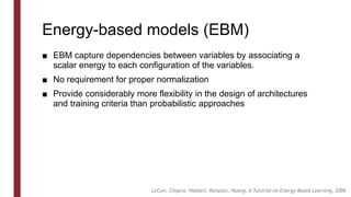 Energy-based models (EBM)
■ EBM capture dependencies between variables by associating a
scalar energy to each configuration of the variables.
■ No requirement for proper normalization
■ Provide considerably more flexibility in the design of architectures
and training criteria than probabilistic approaches
LeCun, Chopra, Hadsell, Ranzato, Huang, A Tutorial on Energy-Based Learning, 2006
 