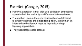 FaceNet (Google, 2015)
■ FaceNet approach is that they use Euclidean embedding
space to find the similarity or difference between faces.
■ The method uses a deep convolutional network trained
to directly optimize the embedding itself, rather than an
intermediate bottleneck layer as in previous deep
learning approaches.
■ They used large-scale dataset
https://arxiv.org/pdf/1503.03832v3.pdf
 