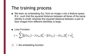 The training process
■ We learn an embedding f(x), from an image x into a feature space
R d , such that the squared distance between all faces of the same
identity is small, whereas the squared distance between a pair of
face images from different identities is large.
■ Loss Function:
𝑓 - the embedding function
𝐿 =
𝑖
𝑁
𝑓 𝑥𝑞,𝑖 − 𝑓(𝑥𝑝,𝑖)
2
2
− 𝑓 𝑥𝑞,𝑖 − 𝑓 𝑥𝑛,𝑖 2
2
+ 𝛼
+
 