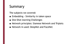 Summary
The subjects we covered:
■ Embedding - Similarity in taken space
■ One-Shot learning Challenges
■ Network principles: Siamese Network and Triplets
■ Network in used: DeepNet and FaceNet
 