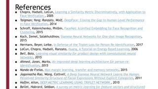 References
■ Chopra, Hadsell, LeCun, Learning a Similarity Metric Discriminatively, with Application to
Face Verification , 2005
■ Taigman; Yang; Ranzato, Wolf, DeepFace: Closing the Gap to Human-Level Performance
in Face Verification, 2014
■ Schroff, Kalenichenko, Philbin, FaceNet: A Unified Embedding for Face Recognition and
Clustering, 2015
■ Koch, Zemel, Salakhutdinov, Siamese Neural Networks for One-shot Image Recognition,
2015
■ Hermans, Beyer, Leibe, In Defense of the Triplet Loss for Person Re-Identification, 2017
■ LeCun, Chopra, Hadsell, Ranzato, Huang, A Tutorial on Energy-Based Learning, 2006
■ Bell, Bala, Learning visual similarity for product design with convolutional neural
networks, 2015
■ Ahmed, Jones, Marks, An improved deep learning architecture for person re-
identification, 2015
■ Nando de Freias, Max-margin learning, transfer and memory networks, 2015
■ Jagannatha Rao, Wang, Cottrell, A Deep Siamese Neural Network Learns the Human-
Perceived Similarity Structure of Facial Expressions Without Explicit Categories, 2011
■ Hoffer, Ailon, DEEP METRIC LEARNING USING TRIPLET NETWORK , 2015
■ Bellet, Habrard, Sebban, A survey on metric learning for feature vectors and structured
 