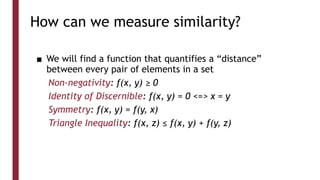 How can we measure similarity?
■ We will find a function that quantifies a “distance”
between every pair of elements in a set
Non-negativity: f(x, y) ≥ 0
Identity of Discernible: f(x, y) = 0 <=> x = y
Symmetry: f(x, y) = f(y, x)
Triangle Inequality: f(x, z) ≤ f(x, y) + f(y, z)
 