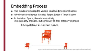 Embedding Process
■ The inputs are mapped to vectors in a low-dimensional space
■ low-dimensional space is called Target Space / Taken Space
■ In the taken Space, there is insensitivity
intra category changes, but sensitivity to inter category changes
https://hackernoon.com/latent-space-visualization-deep-learning-bits-2-bd09a46920df
 