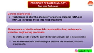 PRINCIPLES OF BIOTECHNOLOGY :
Two core Technique :
Genetic engineering :
● Techniques to alter the chemistry of genetic material (DNA and
RNA),to introduce these into host organisms
Maintenance of sterile (microbial contamination-free) ambience in
chemical engineering processes
● To enable growth of only the desired microbe/eukaryotic cell in large quantities
● For the manufacture of biotechnological products like antibiotics, vaccines,
enzymes, etc.
amrit_rj
 