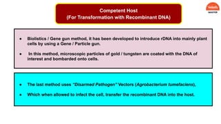 ● Biolistics / Gene gun method, it has been developed to introduce rDNA into mainly plant
cells by using a Gene / Particle gun.
● In this method, microscopic particles of gold / tungsten are coated with the DNA of
interest and bombarded onto cells.
● The last method uses “Disarmed Pathogen” Vectors (Agrobacterium tumefaciens),
● Which when allowed to infect the cell, transfer the recombinant DNA into the host.
Competent Host
(For Transformation with Recombinant DNA)
 