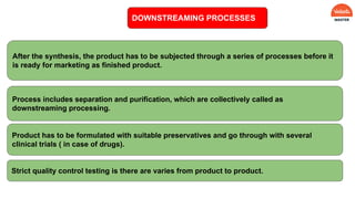 DOWNSTREAMING PROCESSES
After the synthesis, the product has to be subjected through a series of processes before it
is ready for marketing as finished product.
Process includes separation and purification, which are collectively called as
downstreaming processing.
Product has to be formulated with suitable preservatives and go through with several
clinical trials ( in case of drugs).
Strict quality control testing is there are varies from product to product.
 